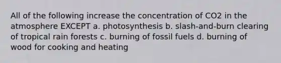 All of the following increase the concentration of CO2 in the atmosphere EXCEPT a. photosynthesis b. slash-and-burn clearing of tropical rain forests c. burning of fossil fuels d. burning of wood for cooking and heating