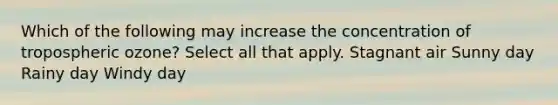 Which of the following may increase the concentration of tropospheric ozone? Select all that apply. Stagnant air Sunny day Rainy day Windy day