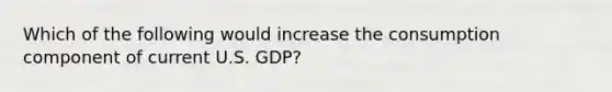 Which of the following would increase the consumption component of current U.S. GDP?