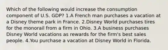 Which of the following would increase the consumption component of U.S. GDP? 1.A French man purchases a vacation at a Disney theme park in France. 2.Disney World purchases tires for the monorail from a firm in Ohio. 3.A business purchases Disney World vacations as rewards for the firm's best sales people. 4.You purchase a vacation at Disney World in Florida.