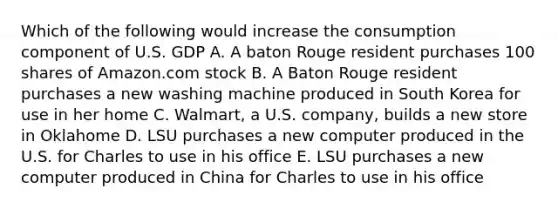 Which of the following would increase the consumption component of U.S. GDP A. A baton Rouge resident purchases 100 shares of Amazon.com stock B. A Baton Rouge resident purchases a new washing machine produced in South Korea for use in her home C. Walmart, a U.S. company, builds a new store in Oklahome D. LSU purchases a new computer produced in the U.S. for Charles to use in his office E. LSU purchases a new computer produced in China for Charles to use in his office