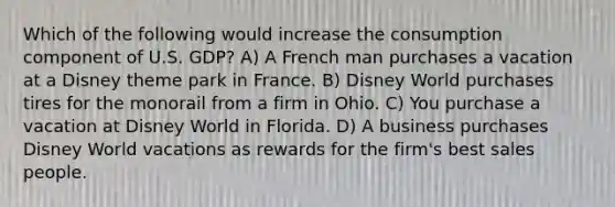 Which of the following would increase the consumption component of U.S. GDP? A) A French man purchases a vacation at a Disney theme park in France. B) Disney World purchases tires for the monorail from a firm in Ohio. C) You purchase a vacation at Disney World in Florida. D) A business purchases Disney World vacations as rewards for the firm's best sales people.