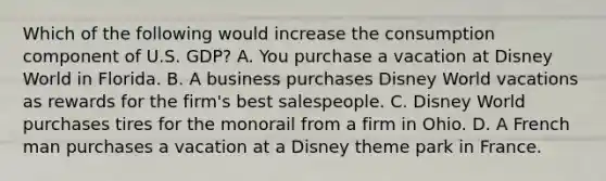 Which of the following would increase the consumption component of U.S. GDP? A. You purchase a vacation at Disney World in Florida. B. A business purchases Disney World vacations as rewards for the firm's best salespeople. C. Disney World purchases tires for the monorail from a firm in Ohio. D. A French man purchases a vacation at a Disney theme park in France.