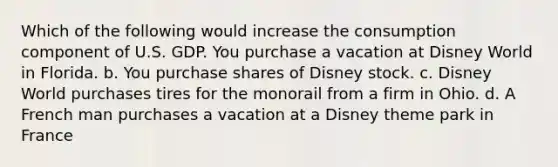 Which of the following would increase the consumption component of U.S. GDP. You purchase a vacation at Disney World in Florida. b. You purchase shares of Disney stock. c. Disney World purchases tires for the monorail from a firm in Ohio. d. A French man purchases a vacation at a Disney theme park in France