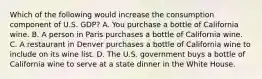 Which of the following would increase the consumption component of U.S. GDP? A. You purchase a bottle of California wine. B. A person in Paris purchases a bottle of California wine. C. A restaurant in Denver purchases a bottle of California wine to include on its wine list. D. The U.S. government buys a bottle of California wine to serve at a state dinner in the White House.