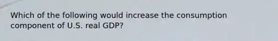 Which of the following would increase the consumption component of U.S. real GDP?