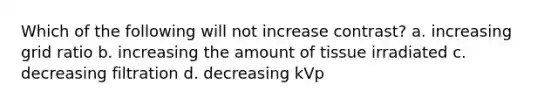 Which of the following will not increase contrast? a. increasing grid ratio b. increasing the amount of tissue irradiated c. decreasing filtration d. decreasing kVp