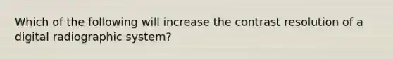 Which of the following will increase the contrast resolution of a digital radiographic system?