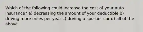 Which of the following could increase the cost of your auto insurance? a) decreasing the amount of your deductible b) driving more miles per year c) driving a sportier car d) all of the above