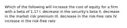 Which of the following will increase the cost of equity for a firm with a beta of 1.1? I. decrease in the security's beta II. decrease in the market risk premium III. decrease in the risk-free rate IV. increase in the risk-free rate