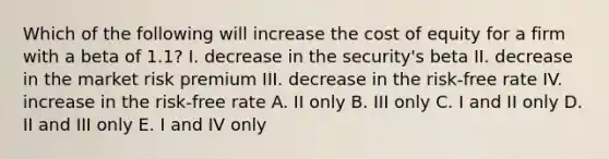 Which of the following will increase the cost of equity for a firm with a beta of 1.1? I. decrease in the security's beta II. decrease in the market risk premium III. decrease in the risk-free rate IV. increase in the risk-free rate A. II only B. III only C. I and II only D. II and III only E. I and IV only