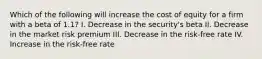 Which of the following will increase the cost of equity for a firm with a beta of 1.1? I. Decrease in the security's beta II. Decrease in the market risk premium III. Decrease in the risk-free rate IV. Increase in the risk-free rate