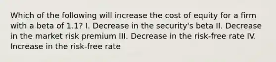 Which of the following will increase the cost of equity for a firm with a beta of 1.1? I. Decrease in the security's beta II. Decrease in the market risk premium III. Decrease in the risk-free rate IV. Increase in the risk-free rate