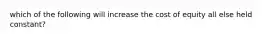 which of the following will increase the cost of equity all else held constant?