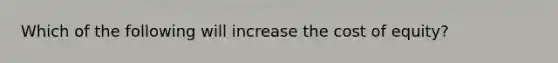 Which of the following will increase the cost of equity?