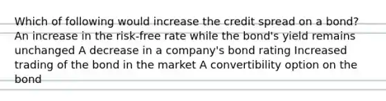 Which of following would increase the credit spread on a bond? An increase in the risk-free rate while the bond's yield remains unchanged A decrease in a company's bond rating Increased trading of the bond in the market A convertibility option on the bond