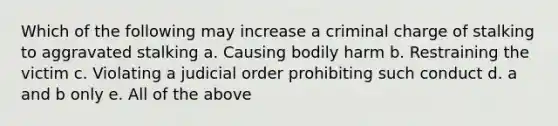 Which of the following may increase a criminal charge of stalking to aggravated stalking a. Causing bodily harm b. Restraining the victim c. Violating a judicial order prohibiting such conduct d. a and b only e. All of the above