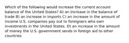 Which of the following would increase the current account balance of the United States?​ A) an increase in the balance of trade B) an increase in imports C) an increase in the amount of income U.S. companies pay out to foreigners who own investments in the United States. D) an increase in the amount of money the U.S. government sends in foreign aid to other countries