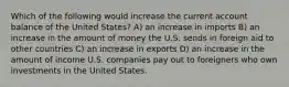 Which of the following would increase the current account balance of the United States? A) an increase in imports B) an increase in the amount of money the U.S. sends in foreign aid to other countries C) an increase in exports D) an increase in the amount of income U.S. companies pay out to foreigners who own investments in the United States.