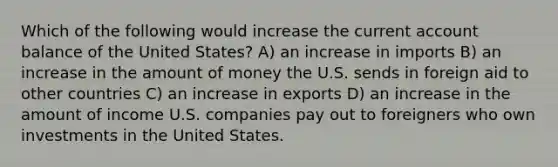 Which of the following would increase the current account balance of the United States? A) an increase in imports B) an increase in the amount of money the U.S. sends in foreign aid to other countries C) an increase in exports D) an increase in the amount of income U.S. companies pay out to foreigners who own investments in the United States.