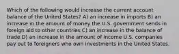 Which of the following would increase the current account balance of the United States? A) an increase in imports B) an increase in the amount of money the U.S. government sends in foreign aid to other countries C) an increase in the balance of trade D) an increase in the amount of income U.S. companies pay out to foreigners who own investments in the United States.