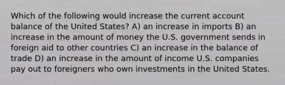 Which of the following would increase the current account balance of the United States? A) an increase in imports B) an increase in the amount of money the U.S. government sends in foreign aid to other countries C) an increase in the balance of trade D) an increase in the amount of income U.S. companies pay out to foreigners who own investments in the United States.