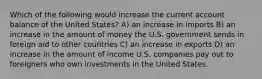 Which of the following would increase the current account balance of the United States? A) an increase in imports B) an increase in the amount of money the U.S. government sends in foreign aid to other countries C) an increase in exports D) an increase in the amount of income U.S. companies pay out to foreigners who own investments in the United States.