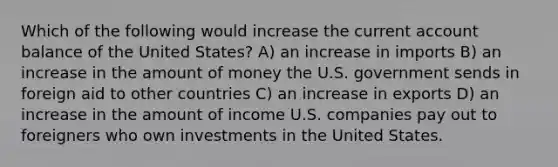 Which of the following would increase the current account balance of the United States? A) an increase in imports B) an increase in the amount of money the U.S. government sends in foreign aid to other countries C) an increase in exports D) an increase in the amount of income U.S. companies pay out to foreigners who own investments in the United States.