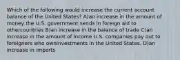 Which of the following would increase the current account balance of the United States? A)an increase in the amount of money the U.S. government sends in foreign aid to othercountries B)an increase in the balance of trade C)an increase in the amount of income U.S. companies pay out to foreigners who owninvestments in the United States. D)an increase in imports