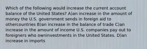 Which of the following would increase the current account balance of the United States? A)an increase in the amount of money the U.S. government sends in foreign aid to othercountries B)an increase in the balance of trade C)an increase in the amount of income U.S. companies pay out to foreigners who owninvestments in the United States. D)an increase in imports