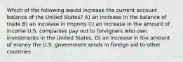 Which of the following would increase the current account balance of the United States? A) an increase in the balance of trade B) an increase in imports C) an increase in the amount of income U.S. companies pay out to foreigners who own investments in the United States. D) an increase in the amount of money the U.S. government sends in foreign aid to other countries