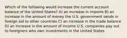 Which of the following would increase the current account balance of the United States? A) an increase in imports B) an increase in the amount of money the U.S. government sends in foreign aid to other countries C) an increase in the trade balance D) an increase in the amount of income U.S. companies pay out to foreigners who own investments in the United States