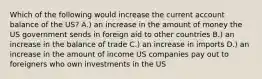 Which of the following would increase the current account balance of the US? A.) an increase in the amount of money the US government sends in foreign aid to other countries B.) an increase in the balance of trade C.) an increase in imports D.) an increase in the amount of income US companies pay out to foreigners who own investments in the US