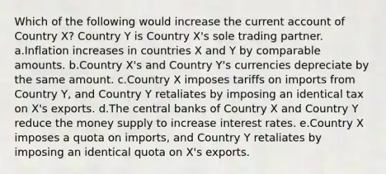 Which of the following would increase the current account of Country X? Country Y is Country X's sole trading partner. a.Inflation increases in countries X and Y by comparable amounts. b.Country X's and Country Y's currencies depreciate by the same amount. c.Country X imposes tariffs on imports from Country Y, and Country Y retaliates by imposing an identical tax on X's exports. d.The central banks of Country X and Country Y reduce the money supply to increase interest rates. e.Country X imposes a quota on imports, and Country Y retaliates by imposing an identical quota on X's exports.