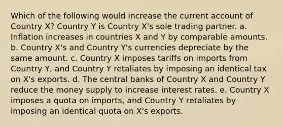 Which of the following would increase the current account of Country X? Country Y is Country X's sole trading partner. a. Inflation increases in countries X and Y by comparable amounts. b. Country X's and Country Y's currencies depreciate by the same amount. c. Country X imposes tariffs on imports from Country Y, and Country Y retaliates by imposing an identical tax on X's exports. d. The central banks of Country X and Country Y reduce the money supply to increase interest rates. e. Country X imposes a quota on imports, and Country Y retaliates by imposing an identical quota on X's exports.