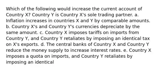 Which of the following would increase the current account of Country X? Country Y is Country X's sole trading partner. a. Inflation increases in countries X and Y by comparable amounts. b. Country X's and Country Y's currencies depreciate by the same amount. c. Country X imposes tariffs on imports from Country Y, and Country Y retaliates by imposing an identical tax on X's exports. d. The central banks of Country X and Country Y reduce the money supply to increase interest rates. e. Country X imposes a quota on imports, and Country Y retaliates by imposing an identical