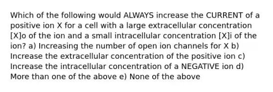 Which of the following would ALWAYS increase the CURRENT of a positive ion X for a cell with a large extracellular concentration [X]o of the ion and a small intracellular concentration [X]i of the ion? a) Increasing the number of open ion channels for X b) Increase the extracellular concentration of the positive ion c) Increase the intracellular concentration of a NEGATIVE ion d) More than one of the above e) None of the above