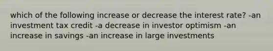 which of the following increase or decrease the interest rate? -an investment tax credit -a decrease in investor optimism -an increase in savings -an increase in large investments