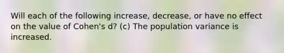 Will each of the following increase, decrease, or have no effect on the value of Cohen's d? (c) The population variance is increased.