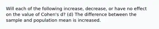 Will each of the following increase, decrease, or have no effect on the value of Cohen's d? (d) The difference between the sample and population mean is increased.