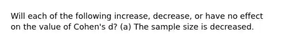 Will each of the following increase, decrease, or have no effect on the value of Cohen's d? (a) The sample size is decreased.