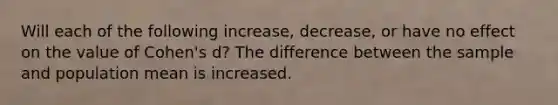 Will each of the following increase, decrease, or have no effect on the value of Cohen's d? The difference between the sample and population mean is increased.