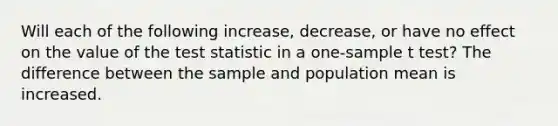 Will each of the following increase, decrease, or have no effect on the value of the test statistic in a one-sample t test? The difference between the sample and population mean is increased.