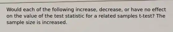 Would each of the following increase, decrease, or have no effect on the value of <a href='https://www.questionai.com/knowledge/kzeQt8hpQB-the-test-statistic' class='anchor-knowledge'>the test statistic</a> for a related samples t-test? The sample size is increased.