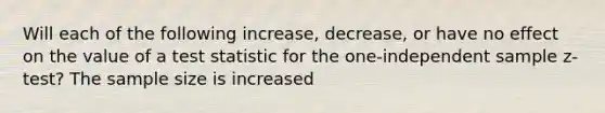 Will each of the following increase, decrease, or have no effect on the value of a test statistic for the one-independent sample z-test? The sample size is increased