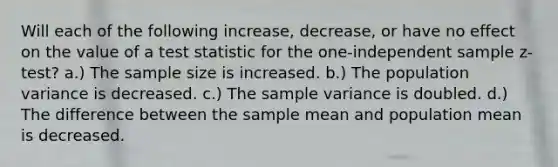 Will each of the following increase, decrease, or have no effect on the value of a test statistic for the one-independent sample z-test? a.) The sample size is increased. b.) The population variance is decreased. c.) The sample variance is doubled. d.) The difference between the sample mean and population mean is decreased.