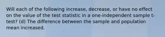 Will each of the following increase, decrease, or have no effect on the value of <a href='https://www.questionai.com/knowledge/kzeQt8hpQB-the-test-statistic' class='anchor-knowledge'>the test statistic</a> in a one-independent sample t-test? (d) The difference between the sample and population mean increased.