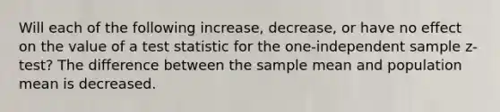 Will each of the following increase, decrease, or have no effect on the value of a test statistic for the one-independent sample z-test? The difference between the sample mean and population mean is decreased.