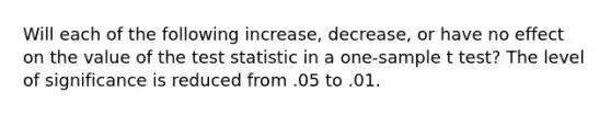 Will each of the following increase, decrease, or have no effect on the value of the test statistic in a one-sample t test? The level of significance is reduced from .05 to .01.