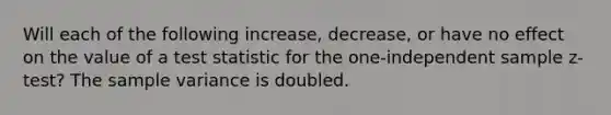 Will each of the following increase, decrease, or have no effect on the value of a test statistic for the one-independent sample z-test? The sample variance is doubled.